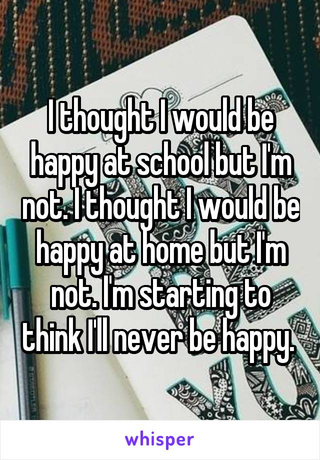 I thought I would be happy at school but I'm not. I thought I would be happy at home but I'm not. I'm starting to think I'll never be happy. 