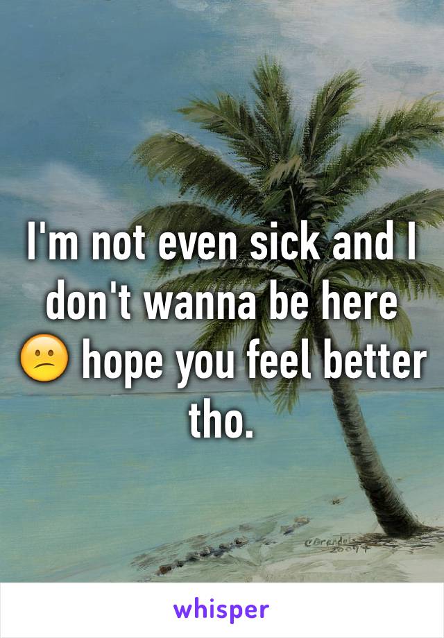 I'm not even sick and I don't wanna be here 😕 hope you feel better tho.