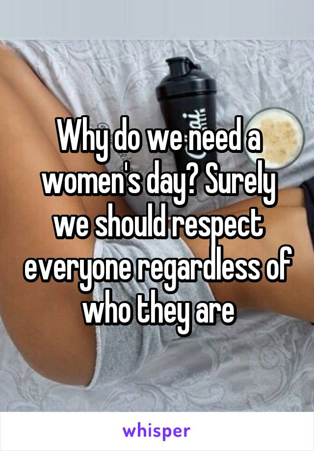 Why do we need a women's day? Surely we should respect everyone regardless of who they are