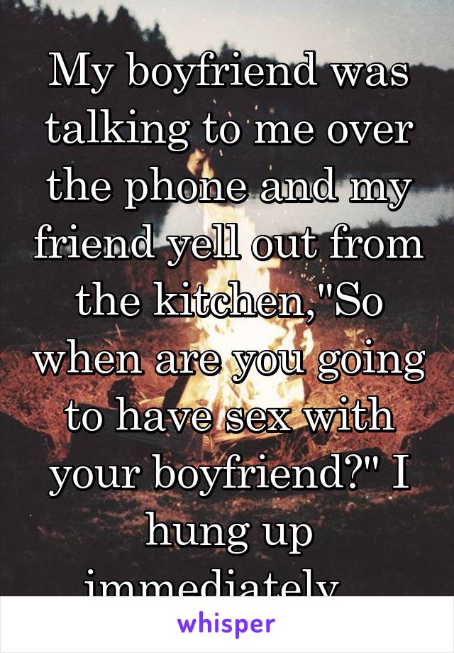 My boyfriend was talking to me over the phone and my friend yell out from the kitchen,"So when are you going to have sex with your boyfriend?" I hung up immediately.  