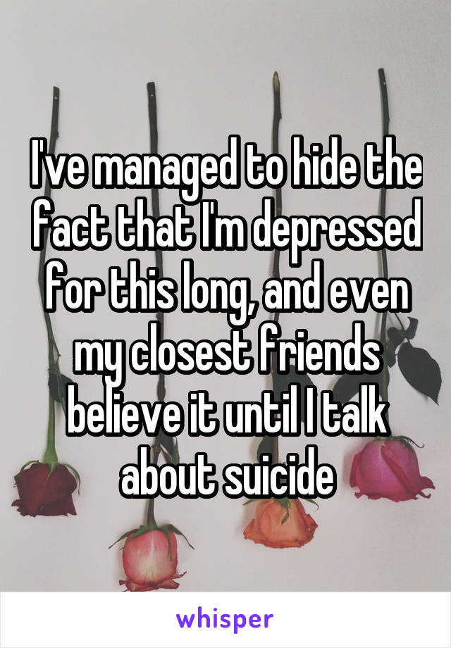 I've managed to hide the fact that I'm depressed for this long, and even my closest friends believe it until I talk about suicide