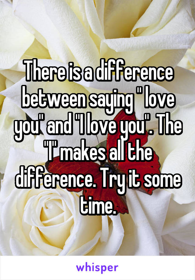 There is a difference between saying " love you" and "I love you". The "I" makes all the difference. Try it some time.