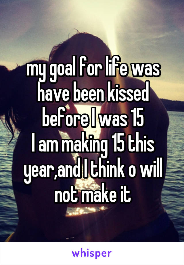 my goal for life was have been kissed before I was 15
I am making 15 this year,and I think o will not make it