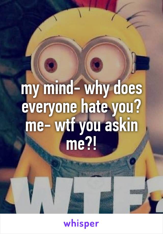 my mind- why does everyone hate you?
me- wtf you askin me?!