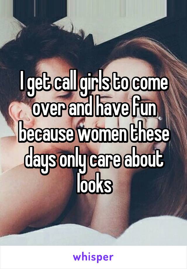 I get call girls to come over and have fun because women these days only care about looks