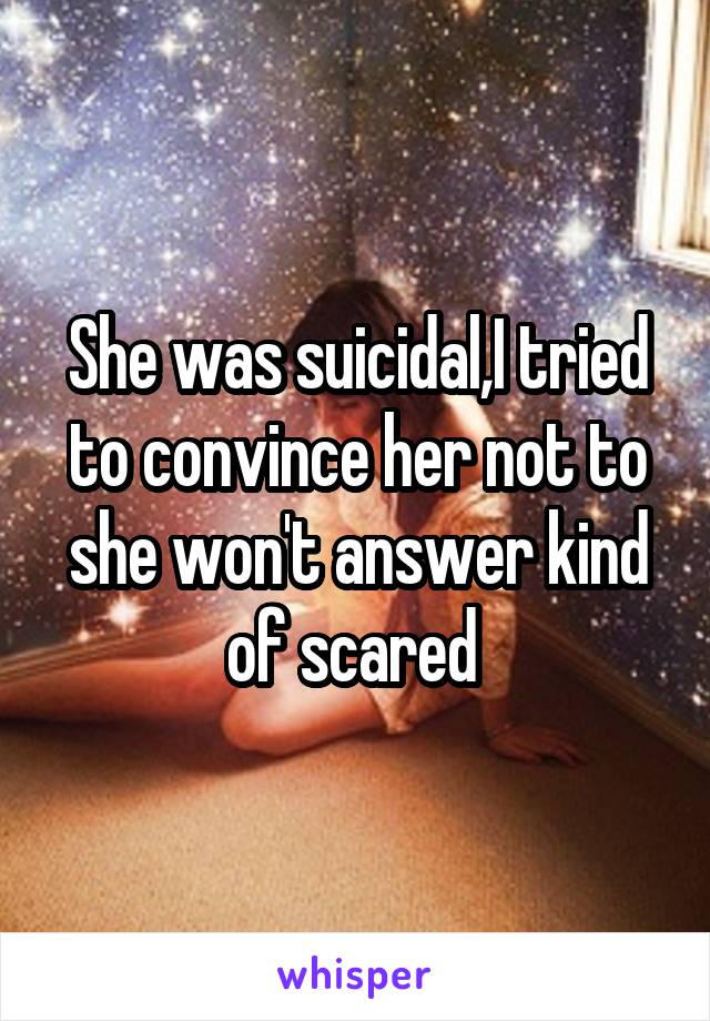 She was suicidal,I tried to convince her not to she won't answer kind of scared 