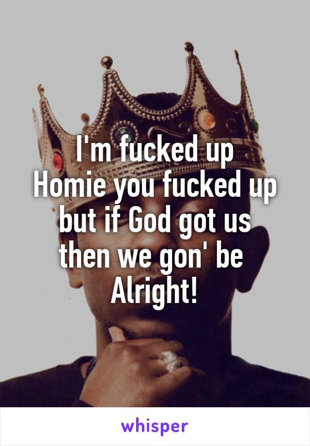 I'm fucked up
Homie you fucked up
but if God got us
then we gon' be 
Alright!