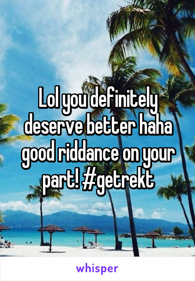 Lol you definitely deserve better haha good riddance on your part! #getrekt