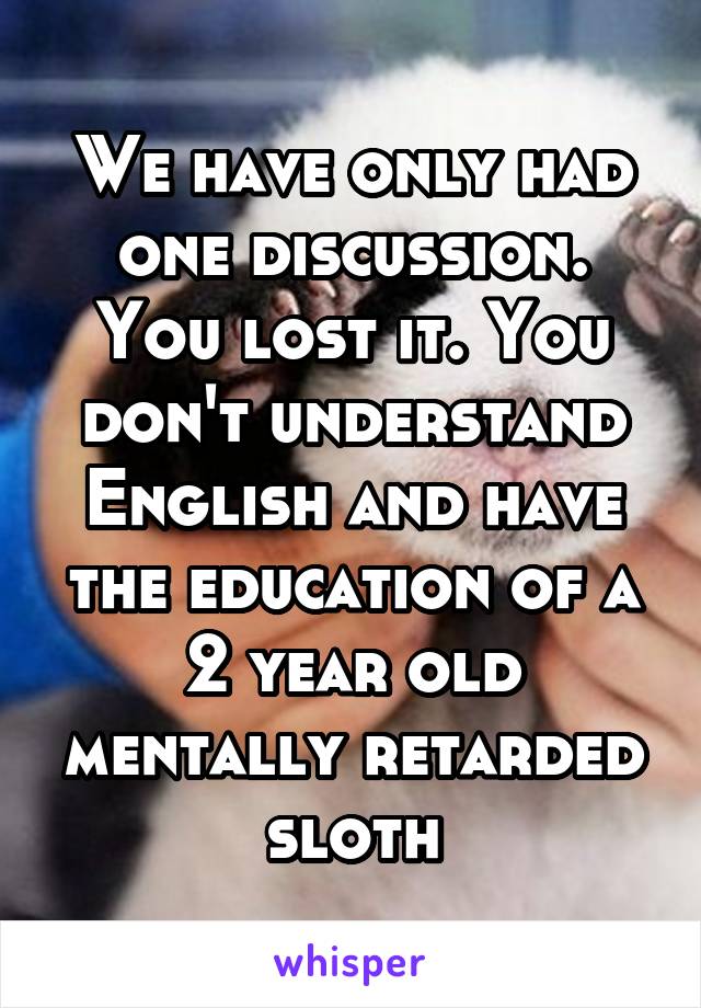 We have only had one discussion. You lost it. You don't understand English and have the education of a 2 year old mentally retarded sloth