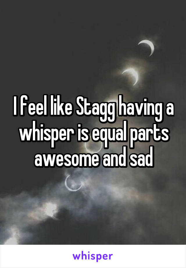 I feel like Stagg having a whisper is equal parts awesome and sad