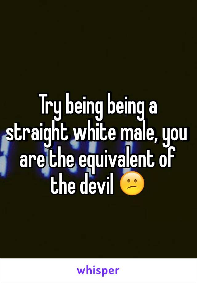 Try being being a straight white male, you are the equivalent of the devil 😕