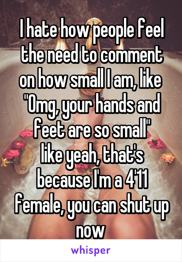 I hate how people feel the need to comment on how small I am, like 
"Omg, your hands and feet are so small"
like yeah, that's because I'm a 4'11 female, you can shut up now 