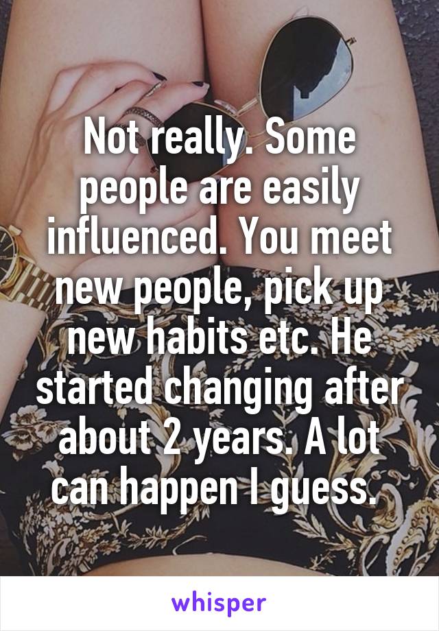 Not really. Some people are easily influenced. You meet new people, pick up new habits etc. He started changing after about 2 years. A lot can happen I guess. 