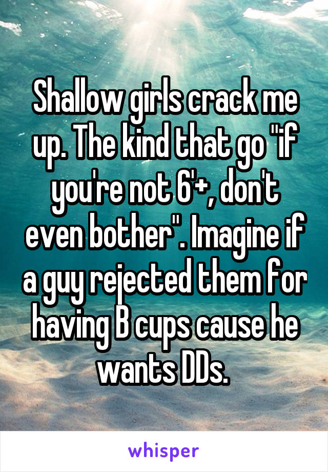 Shallow girls crack me up. The kind that go "if you're not 6'+, don't even bother". Imagine if a guy rejected them for having B cups cause he wants DDs. 