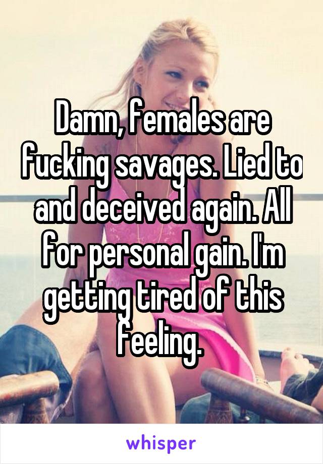 Damn, females are fucking savages. Lied to and deceived again. All for personal gain. I'm getting tired of this feeling. 