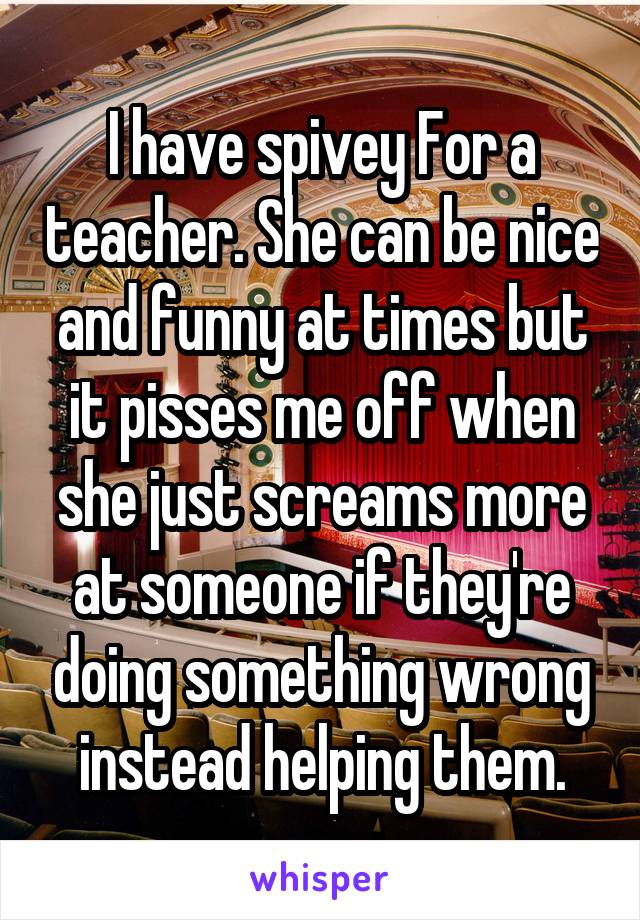 I have spivey For a teacher. She can be nice and funny at times but it pisses me off when she just screams more at someone if they're doing something wrong instead helping them.