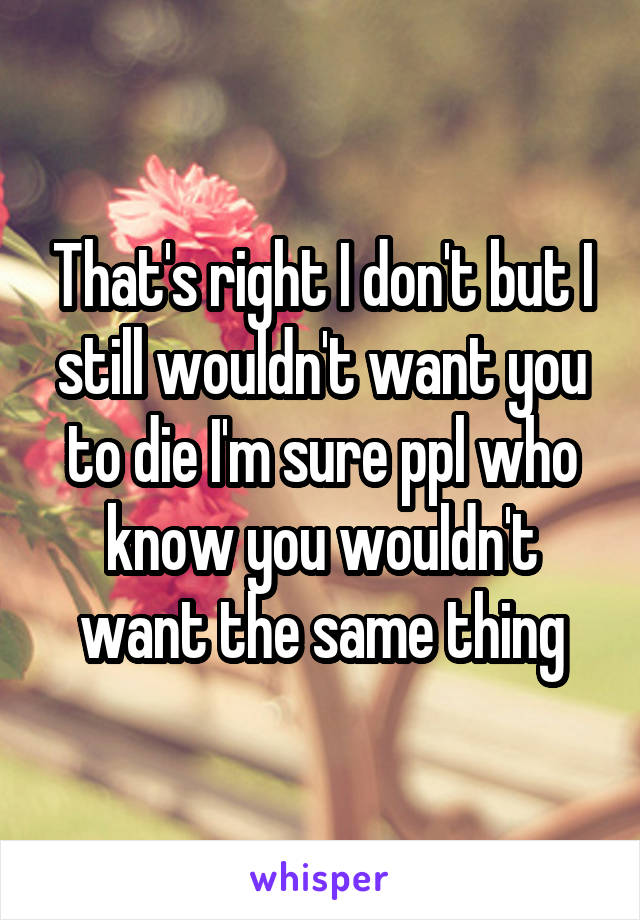 That's right I don't but I still wouldn't want you to die I'm sure ppl who know you wouldn't want the same thing