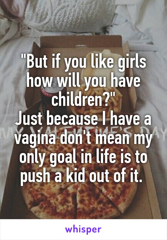 "But if you like girls how will you have children?"
Just because I have a vagina don't mean my only goal in life is to push a kid out of it. 