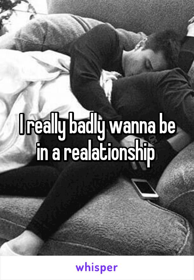 I really badly wanna be in a realationship 