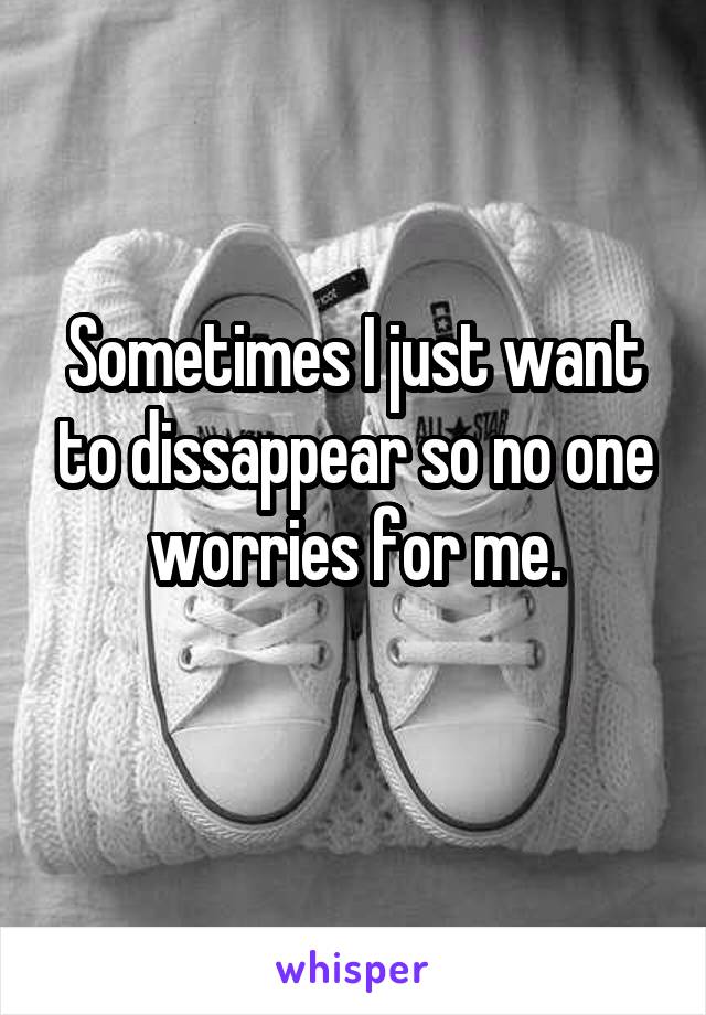 Sometimes I just want to dissappear so no one worries for me.
