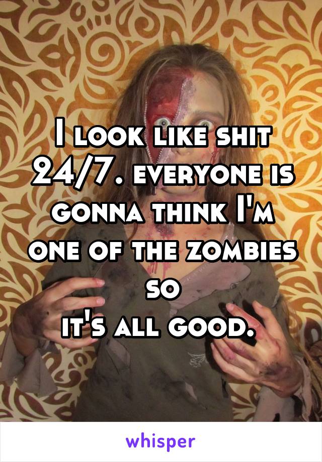 I look like shit 24/7. everyone is gonna think I'm one of the zombies so
it's all good. 