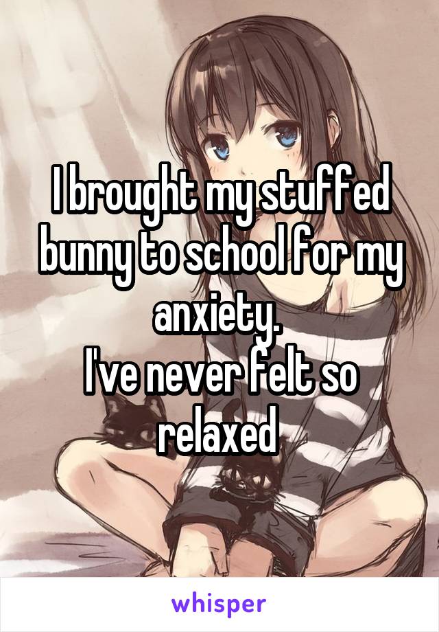 I brought my stuffed bunny to school for my anxiety. 
I've never felt so relaxed 