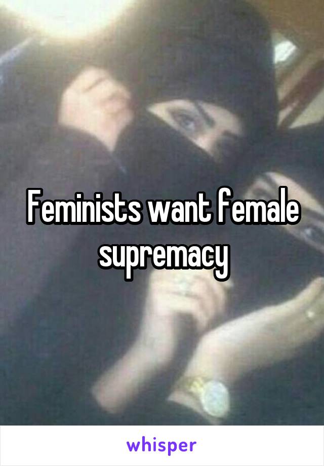 Feminists want female supremacy