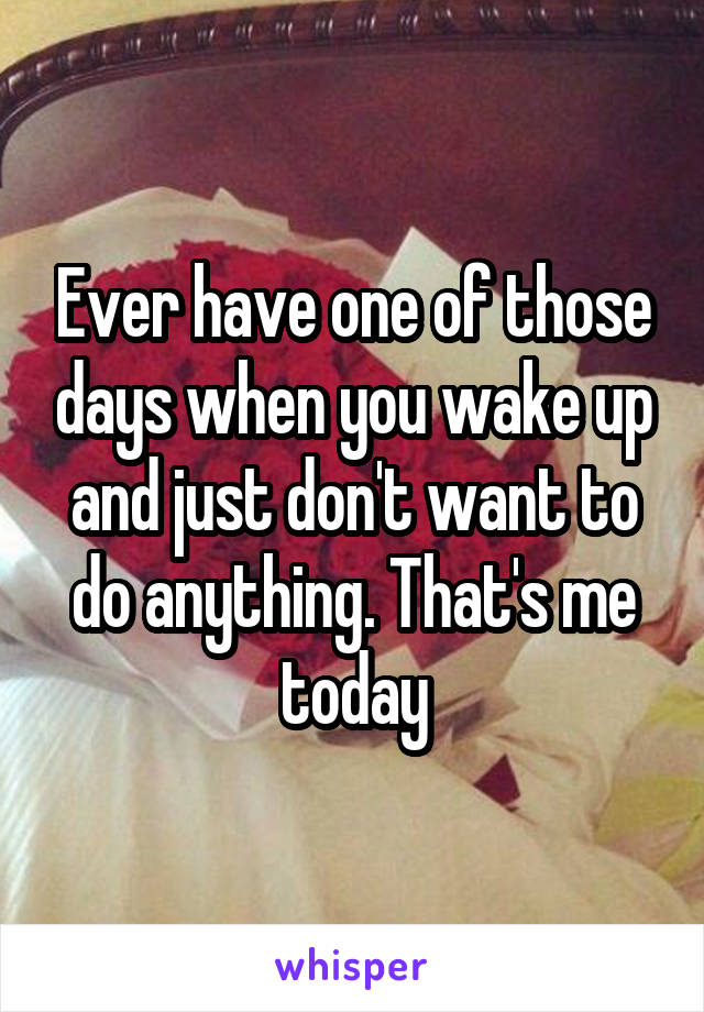 Ever have one of those days when you wake up and just don't want to do anything. That's me today