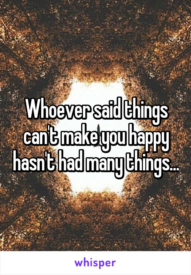 Whoever said things can't make you happy hasn't had many things...