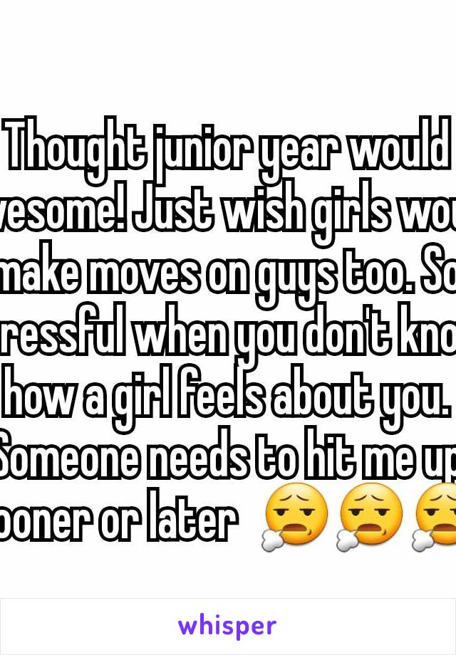 Thought junior year would awesome! Just wish girls would make moves on guys too. So stressful when you don't know how a girl feels about you. Someone needs to hit me up sooner or later  😧😧😧