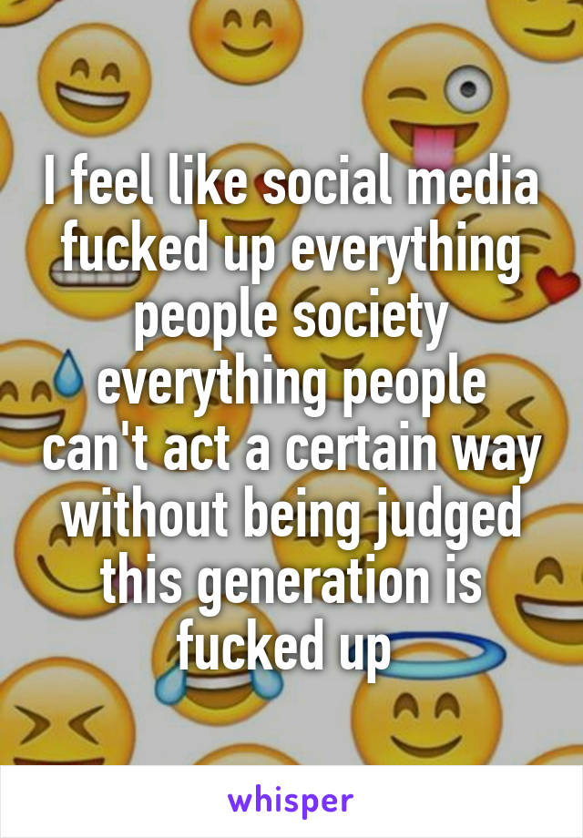 I feel like social media fucked up everything people society everything people can't act a certain way without being judged this generation is fucked up 