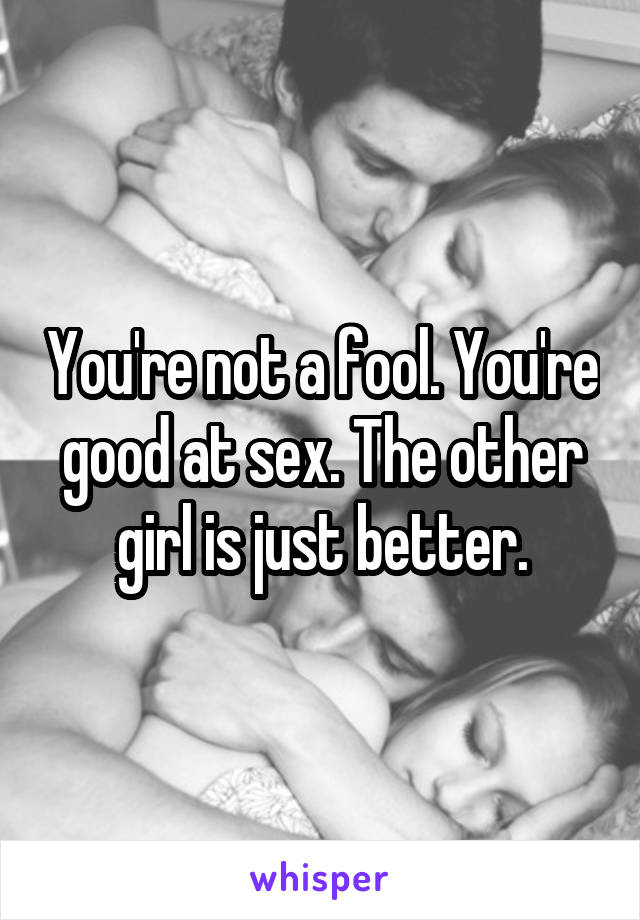 You're not a fool. You're good at sex. The other girl is just better.