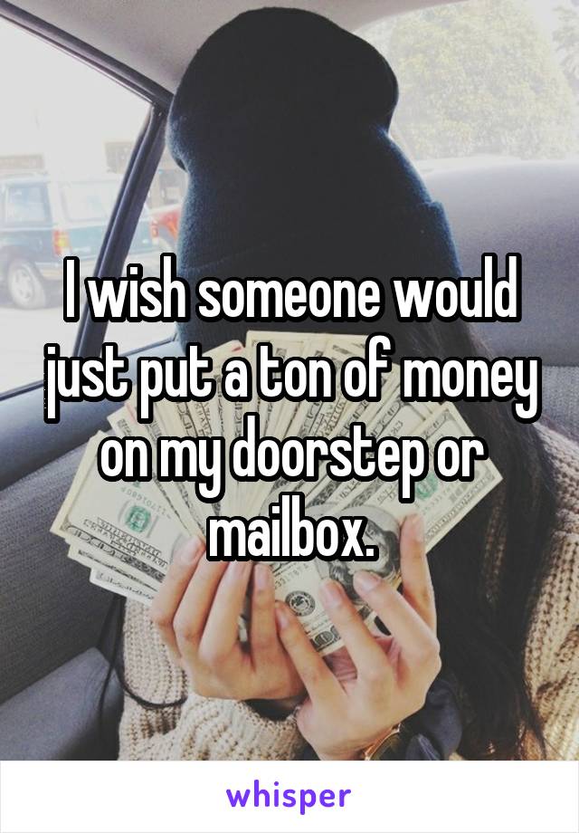 I wish someone would just put a ton of money on my doorstep or mailbox.