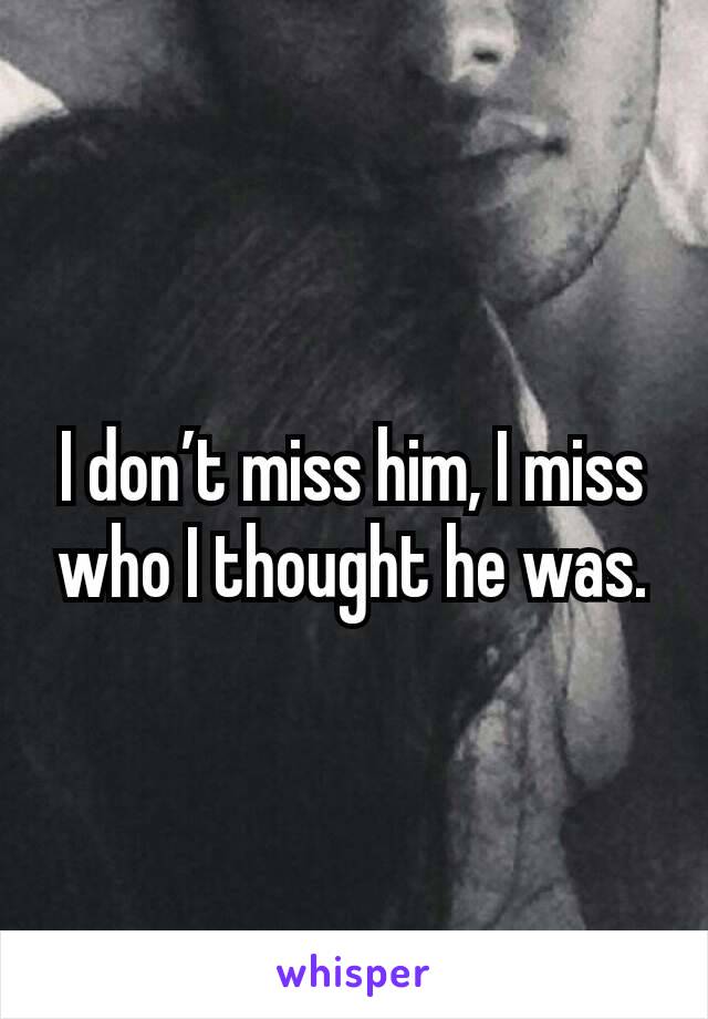 I don’t miss him, I miss who I thought he was.