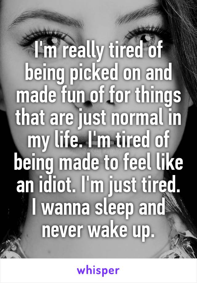 I'm really tired of being picked on and made fun of for things that are just normal in my life. I'm tired of being made to feel like an idiot. I'm just tired. I wanna sleep and never wake up.