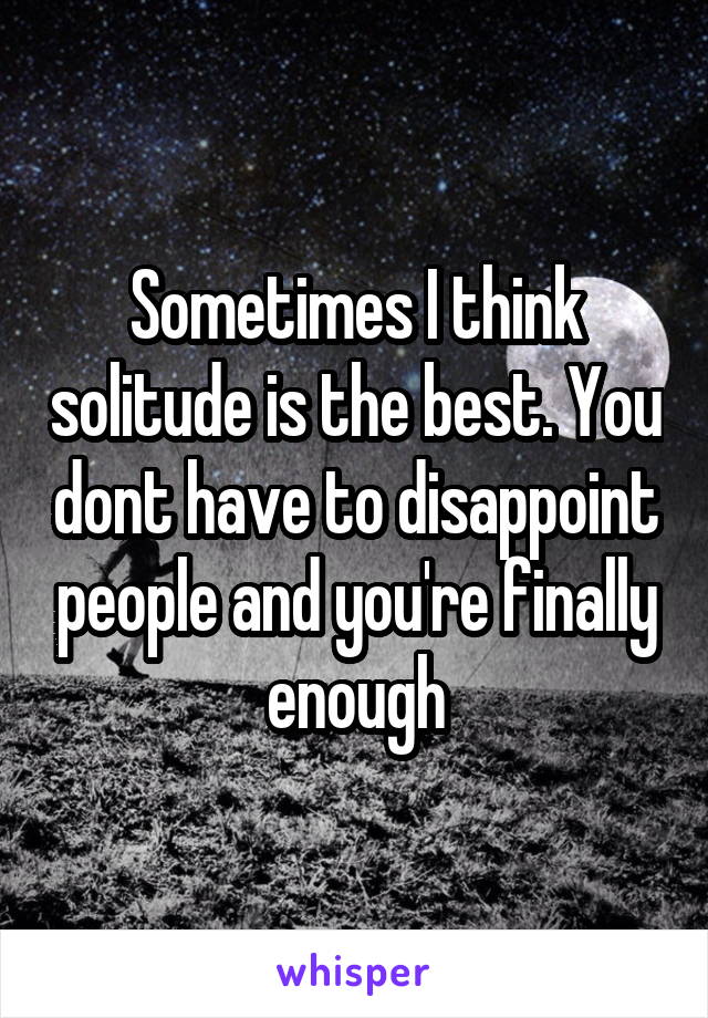 Sometimes I think solitude is the best. You dont have to disappoint people and you're finally enough