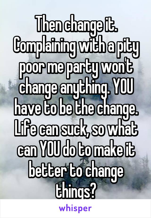 Then change it. Complaining with a pity poor me party won't change anything. YOU have to be the change. Life can suck, so what can YOU do to make it better to change things?