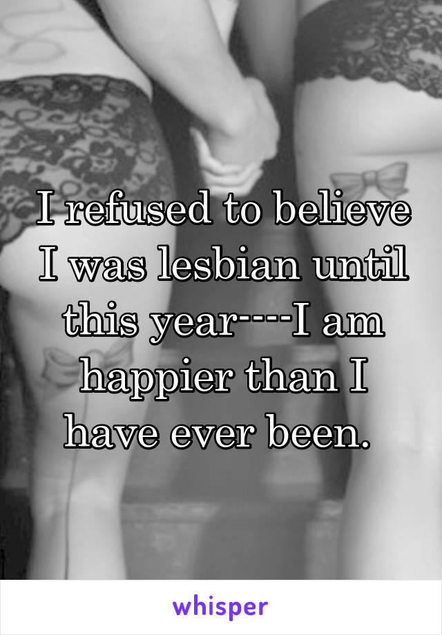 I refused to believe I was lesbian until this year----I am happier than I have ever been. 