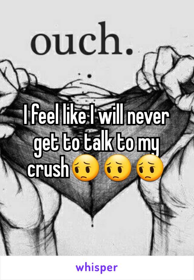 I feel like I will never get to talk to my crush😔😔😔