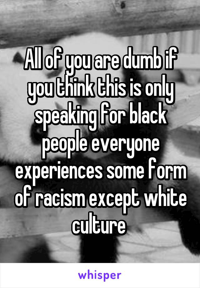 All of you are dumb if you think this is only speaking for black people everyone experiences some form of racism except white culture 