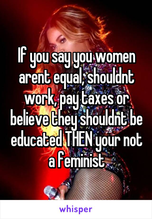 If you say you women arent equal, shouldnt work, pay taxes or believe they shouldnt be educated THEN your not a feminist