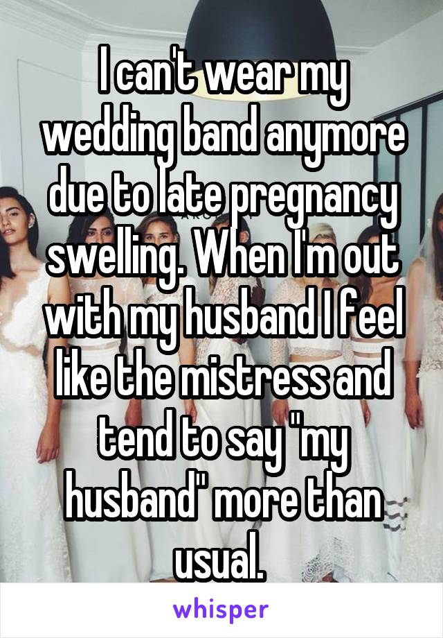 I can't wear my wedding band anymore due to late pregnancy swelling. When I'm out with my husband I feel like the mistress and tend to say "my husband" more than usual. 