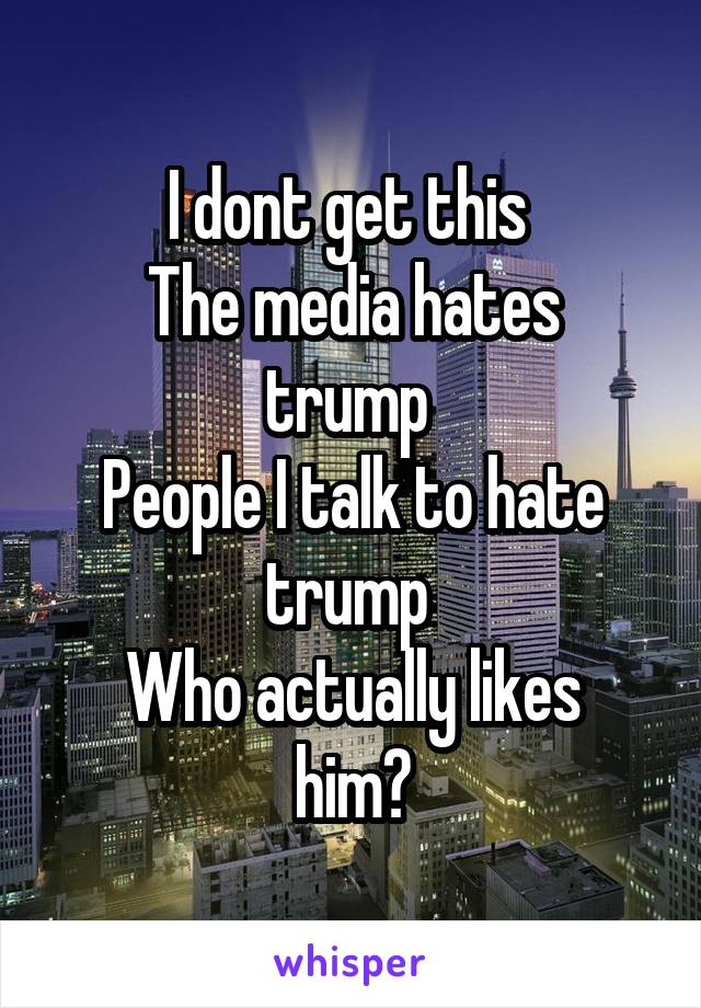 I dont get this 
The media hates trump 
People I talk to hate trump 
Who actually likes him?