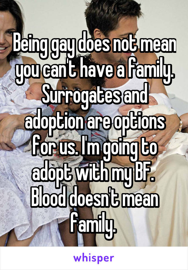 Being gay does not mean you can't have a family. Surrogates and adoption are options for us. I'm going to adopt with my BF. 
Blood doesn't mean family. 