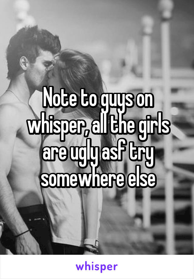 Note to guys on whisper, all the girls are ugly asf try somewhere else