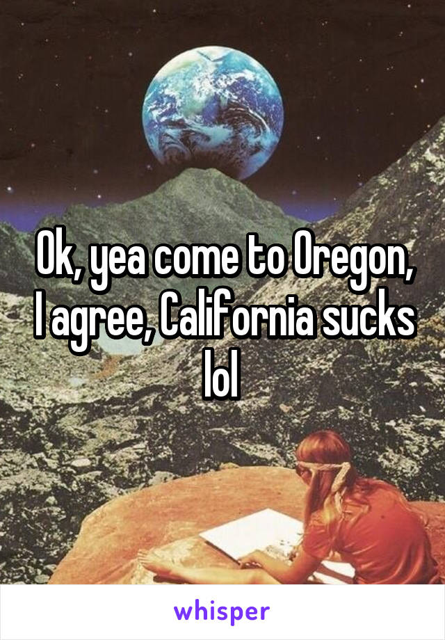 Ok, yea come to Oregon, I agree, California sucks lol 