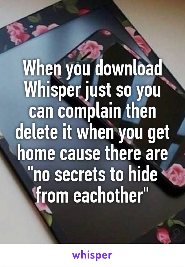 When you download Whisper just so you can complain then delete it when you get home cause there are "no secrets to hide from eachother"