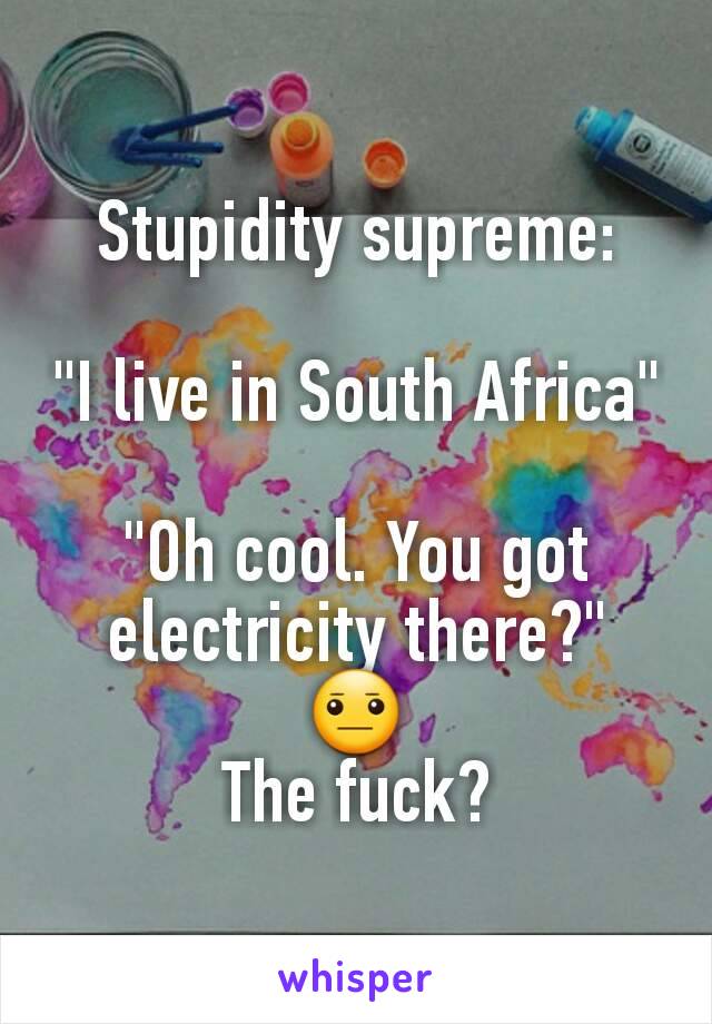 Stupidity supreme:

"I live in South Africa"

"Oh cool. You got electricity there?"
😐
The fuck?