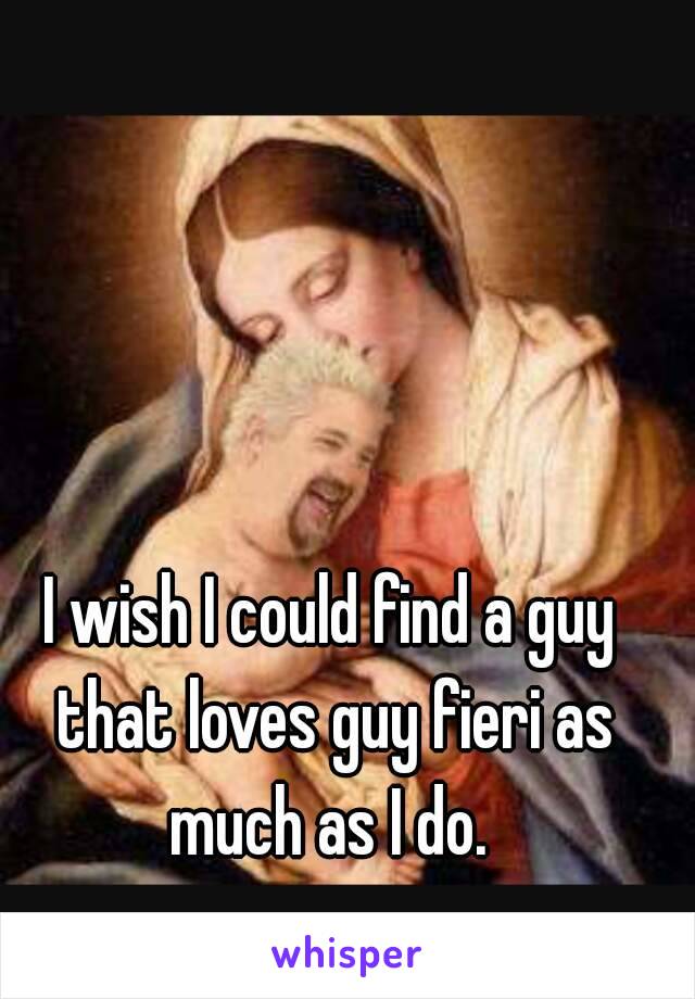 I wish I could find a guy that loves guy fieri as much as I do. 