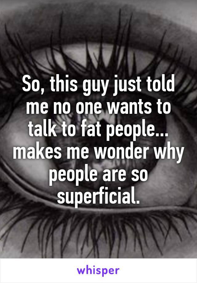 So, this guy just told me no one wants to talk to fat people... makes me wonder why people are so superficial.